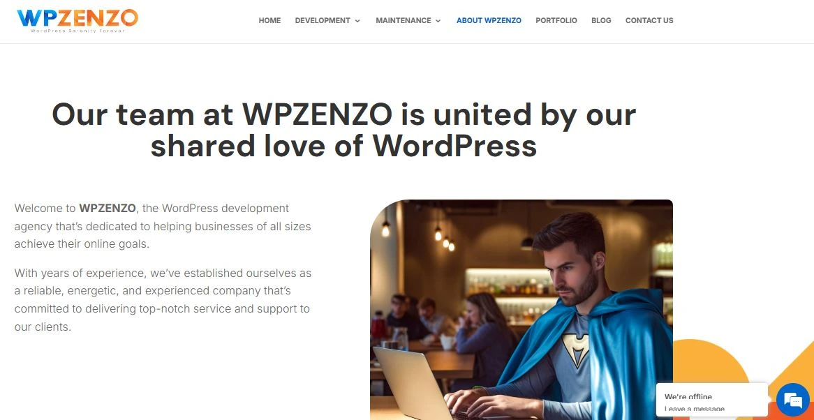 about us  A webpage screenshot of the "About WP Zenzo" section. The page headline states, "Our team at WPZENZO is united by our shared love of WordPress." Below, a welcome message introduces WP Zenzo as a WordPress development agency dedicated to helping businesses achieve their online goals. The text highlights the company's experience, reliability, and commitment to high-quality service. On the right, an image of a man wearing a superhero cape and working on a laptop in a cozy café setting is displayed. The page has a clean design with a navigation menu at the top and a chat widget indicating "We're offline."</p>
<p>